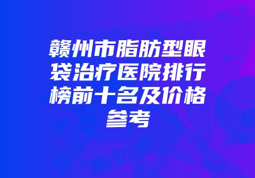 赣州市脂肪型眼袋治疗医院排行榜前十名及价格参考