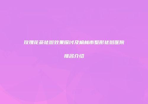 玫瑰花茶祛斑效果探讨及榆林市整形祛斑医院排名介绍