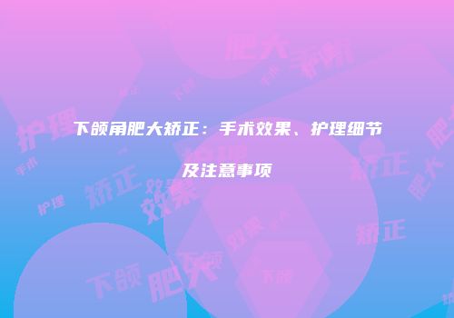 下颌角肥大矫正：手术效果、护理细节及注意事项