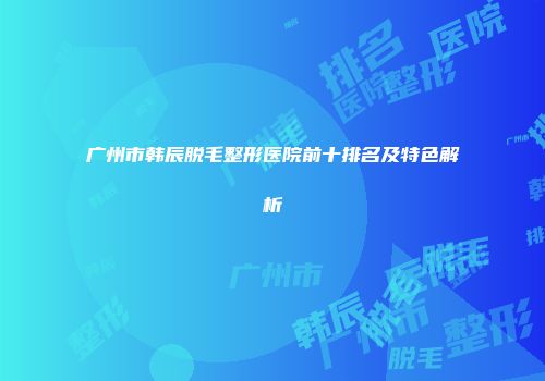 广州市韩辰脱毛整形医院前十排名及特色解析