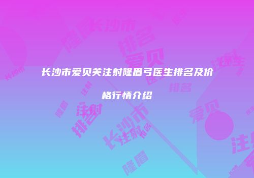 长沙市爱贝芙注射隆眉弓医生排名及价格行情介绍