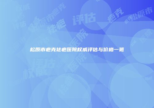 松原市疤克祛疤医院权威评估与价格一览