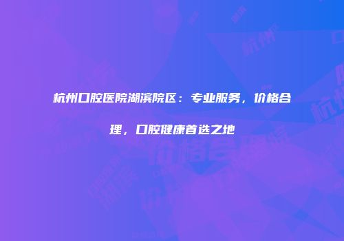 杭州口腔医院湖滨院区：专业服务，价格合理，口腔健康首选之地
