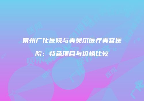 常州广化医院与美贝尔医疗美容医院：特色项目与价格比较