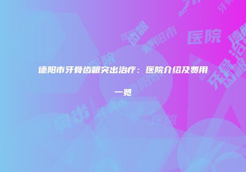 德阳市牙骨齿龈突出治疗：医院介绍及费用一览