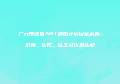 广元市德国ABT种植牙项目全解析：价格、医院、医生及优惠活动