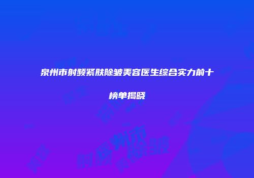 泉州市射频紧肤除皱美容医生综合实力前十榜单揭晓