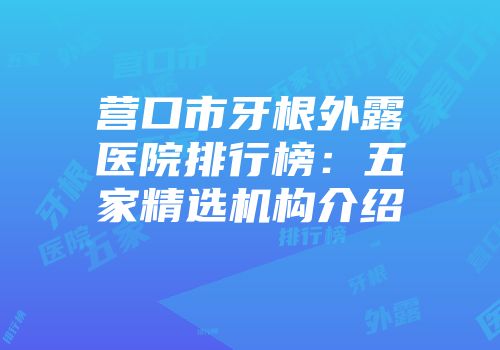 营口市牙根外露医院排行榜：五家精选机构介绍