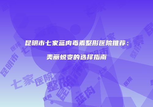 昆明市七家蓝肉毒素整形医院推荐：美丽蜕变的选择指南