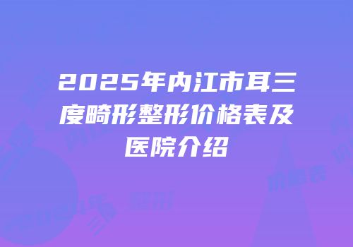 2025年内江市耳三度畸形整形价格表及医院介绍