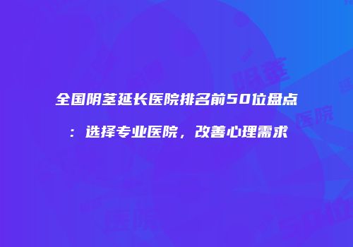 全国阴茎延长医院排名前50位盘点：选择专业医院，改善心理需求