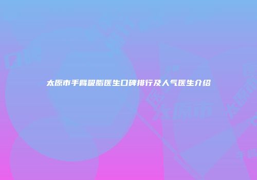 太原市手臂吸脂医生口碑排行及人气医生介绍
