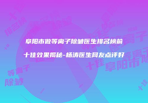 阜阳市做等离子除皱医生排名榜前十佳效果揭秘-杨涛医生网友点评好