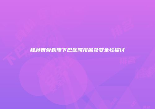 桂林市骨粉隆下巴医院排名及安全性探讨