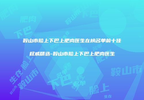 鞍山市脸上下巴上肥肉医生在榜名单前十佳权威精选-鞍山市脸上下巴上肥肉医生