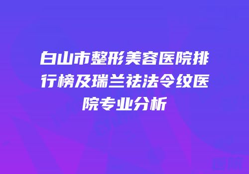 白山市整形美容医院排行榜及瑞兰祛法令纹医院专业分析