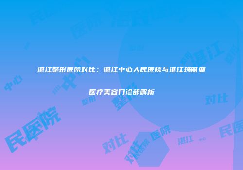 湛江整形医院对比：湛江中心人民医院与湛江玛丽亚医疗美容门诊部解析