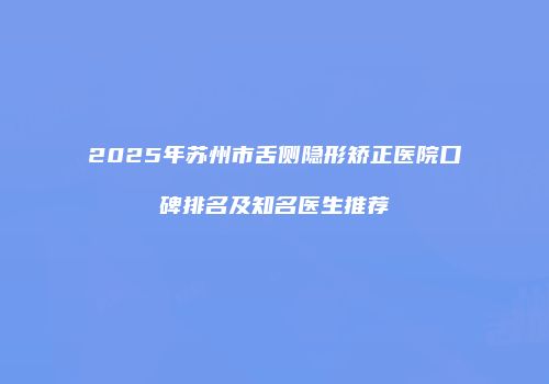 2025年苏州市舌侧隐形矫正医院口碑排名及知名医生推荐