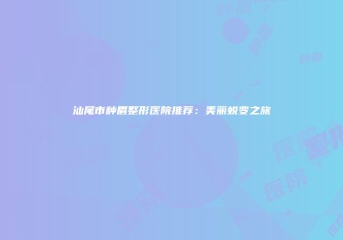 汕尾市种眉整形医院推荐：美丽蜕变之旅