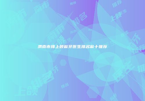 渭南市排上颌前牙医生排名前十推荐
