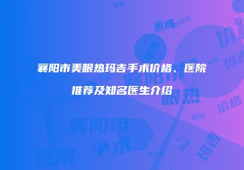 襄阳市美眼热玛吉手术价格、医院推荐及知名医生介绍