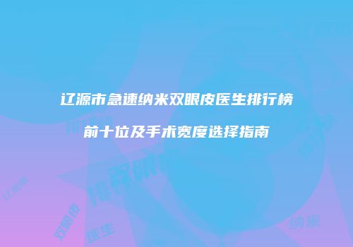辽源市急速纳米双眼皮医生排行榜前十位及手术宽度选择指南