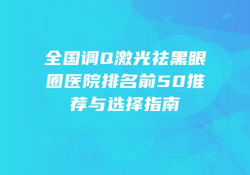 全国调Q激光祛黑眼圈医院排名前50推荐与选择指南