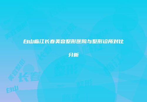 白山临江长春美容整形医院与整形诊所对比分析