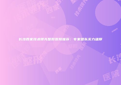 长沙四家技术领先整形医院推荐：专家团队实力雄厚