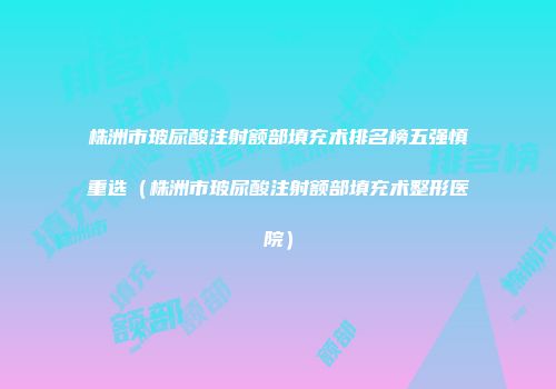 株洲市玻尿酸注射额部填充术排名榜五强慎重选（株洲市玻尿酸注射额部填充术整形医院）