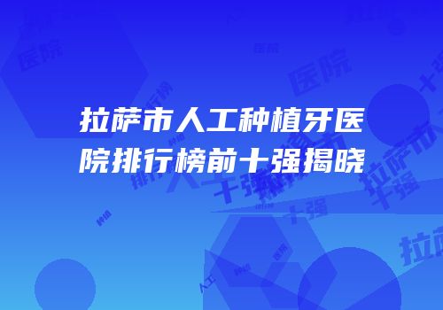 拉萨市人工种植牙医院排行榜前十强揭晓