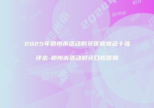 2025年郑州市活动假牙医院排名十强评出-郑州市活动假牙口腔医院