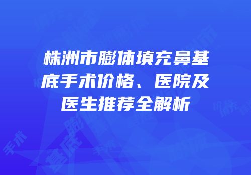 株洲市膨体填充鼻基底手术价格、医院及医生推荐全解析