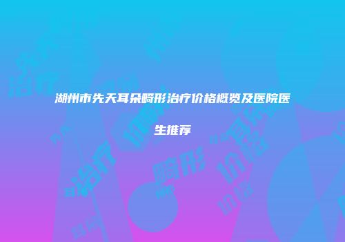湖州市先天耳朵畸形治疗价格概览及医院医生推荐