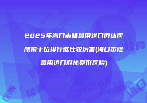 2025年海口市隆鼻用进口假体医院前十位排行谁比较厉害(海口市隆鼻用进口假体整形医院)
