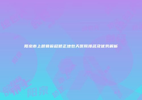 阳泉市上颌骨前移矫正地包天医院排名及优势解析