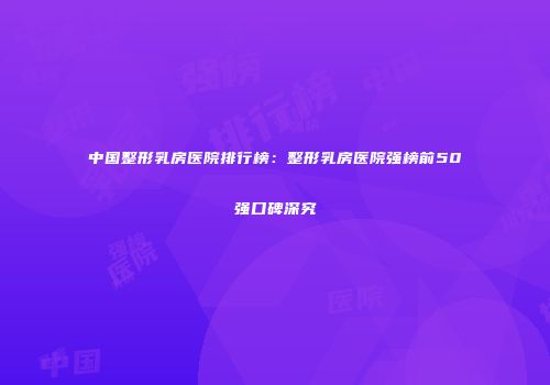 中国整形乳房医院排行榜：整形乳房医院强榜前50强口碑深究