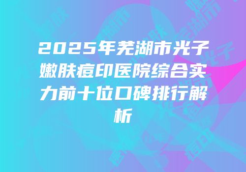 2025年芜湖市光子嫩肤痘印医院综合实力前十位口碑排行解析