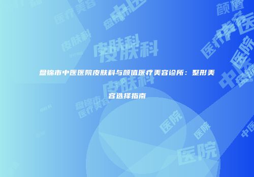 盘锦市中医医院皮肤科与颜值医疗美容诊所：整形美容选择指南