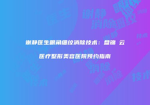 谢静医生眼角细纹消除技术：盘锦琇云医疗整形美容医院预约指南