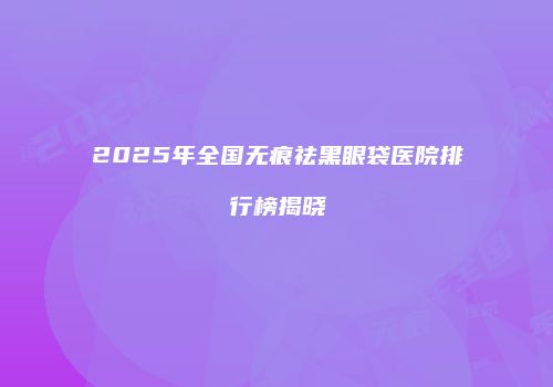 2025年全国无痕祛黑眼袋医院排行榜揭晓