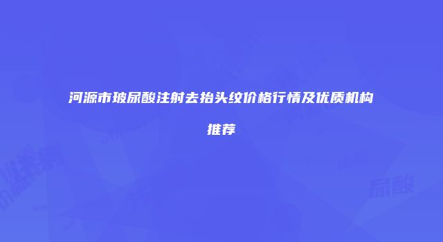 河源市玻尿酸注射去抬头纹价格行情及优质机构推荐