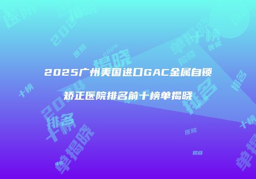 2025广州美国进口GAC金属自锁矫正医院排名前十榜单揭晓