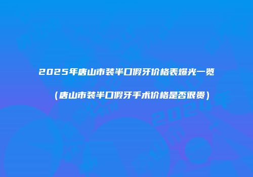 2025年唐山市装半口假牙价格表爆光一览（唐山市装半口假牙手术价格是否很贵）