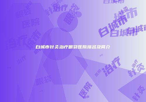 白城市针灸治疗眼袋医院排名及简介