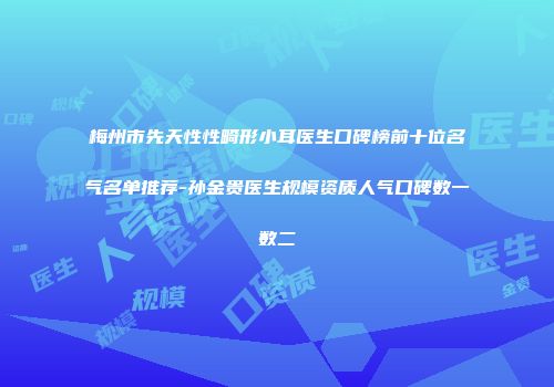 梅州市先天性性畸形小耳医生口碑榜前十位名气名单推荐-孙金贵医生规模资质人气口碑数一数二