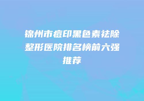 锦州市痘印黑色素祛除整形医院排名榜前六强推荐
