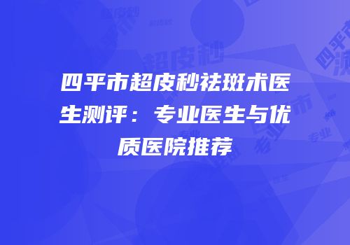 四平市超皮秒祛斑术医生测评：专业医生与优质医院推荐