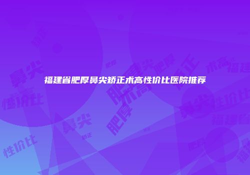 福建省肥厚鼻尖矫正术高性价比医院推荐
