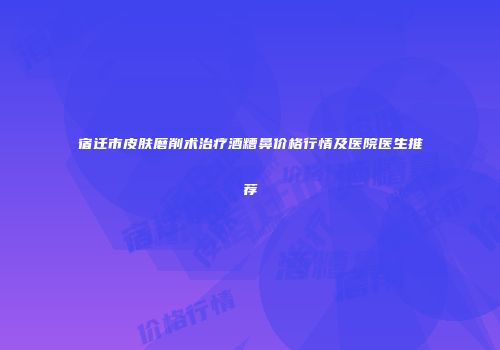 宿迁市皮肤磨削术治疗酒糟鼻价格行情及医院医生推荐